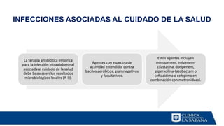 INFECCIONES ASOCIADAS AL CUIDADO DE LA SALUD
La terapia antibiótica empírica
para la infección intraabdominal
asociada al cuidado de la salud
debe basarse en los resultados
microbiológicos locales (A-II).
Agentes con espectro de
actividad extendido contra
bacilos aeróbicos, gramnegativos
y facultativos.
Estos agentes incluyen
meropenem, imipenem-
cilastatina, doripenem,
piperacilina-tazobactam o
ceftazidima o cefepima en
combinación con metronidazol.
 