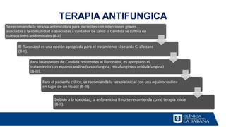 TERAPIA ANTIFUNGICA
Se recomienda la terapia antimicótica para pacientes con infecciones graves
asociadas a la comunidad o asociadas a cuidados de salud si Candida se cultiva en
cultivos intra-abdominales (B-II).
El fluconazol es una opción apropiada para el tratamiento si se aísla C. albicans
(B-II).
Para las especies de Candida resistentes al fluconazol, es apropiado el
tratamiento con equinocandina (caspofungina, micafungina o anidulafungina)
(B-III).
Para el paciente crítico, se recomienda la terapia inicial con una equinocandina
en lugar de un triazol (B-III).
Debido a la toxicidad, la anfotericina B no se recomienda como terapia inicial
(B-II).
 