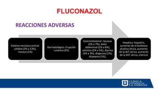 FLUCONAZOL
Sistema nervioso central:
cefalea (2% a 13%),
mareos (1%)
Dermatológico: Erupción
cutánea (2%)
Gastrointestinal: náuseas
(2% a 7%), dolor
abdominal (2% a 6%),
vómitos (2% a 5%), diarrea
(2% a 3%), disgeusia (1%),
dispepsia (1%),
Hepática: hepatitis,
aumento de la fosfatasa
alcalina sérica, aumento
de la ALT sérica, aumento
de la AST sérica, ictericia
REACCIONES ADVERSAS
 
