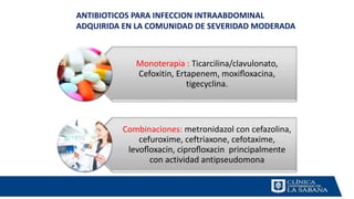 Monoterapia : Ticarcilina/clavulonato,
Cefoxitin, Ertapenem, moxiﬂoxacina,
tigecyclina.
Combinaciones: metronidazol con cefazolina,
cefuroxime, ceftriaxone, cefotaxime,
levoﬂoxacin, ciproﬂoxacin principalmente
con actividad antipseudomona
ANTIBIOTICOS PARA INFECCION INTRAABDOMINAL
ADQUIRIDA EN LA COMUNIDAD DE SEVERIDAD MODERADA
 