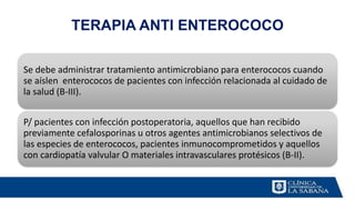 TERAPIA ANTI ENTEROCOCO
Se debe administrar tratamiento antimicrobiano para enterococos cuando
se aíslen enterococos de pacientes con infección relacionada al cuidado de
la salud (B-III).
P/ pacientes con infección postoperatoria, aquellos que han recibido
previamente cefalosporinas u otros agentes antimicrobianos selectivos de
las especies de enterococos, pacientes inmunocomprometidos y aquellos
con cardiopatía valvular O materiales intravasculares protésicos (B-II).
 