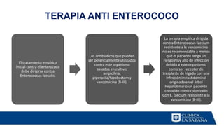 TERAPIA ANTI ENTEROCOCO
El tratamiento empírico
inicial contra el enterococo
debe dirigirse contra
Enterococcus faecalis.
Los antibióticos que pueden
ser potencialmente utilizados
contra este organismo
basados en cultivo;
ampicilina,
piperacila/tazobactam y
vancomicina (B-III).
La terapia empírica dirigida
contra Enterococcus faecium
resistente a la vancomicina
no es recomendable a menos
que el paciente tenga un
riesgo muy alto de infección
debida a este organismo,
como ser receptor de
trasplante de hígado con una
infección intraabdominal
originada en el árbol
hepatobiliar o un paciente
conocido como colonizado
Con E. faecium resistente a la
vancomicina (B-III).
 