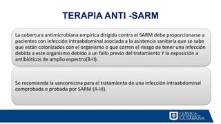 TERAPIA ANTI -SARM
La cobertura antimicrobiana empírica dirigida contra el SARM debe proporcionarse a
pacientes con infección intraabdominal asociada a la asistencia sanitaria que se sabe
que están colonizados con el organismo o que corren el riesgo de tener una infección
debida a este organismo debido a un fallo previo del tratamiento Y la exposición a
antibióticos de amplio espectro(B-II).
Se recomienda la vancomicina para el tratamiento de una infección intraabdominal
comprobada o probada por SARM (A-III).
 