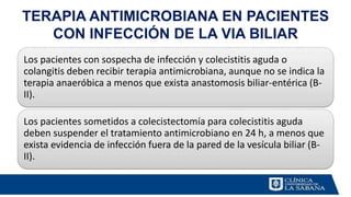 TERAPIA ANTIMICROBIANA EN PACIENTES
CON INFECCIÓN DE LA VIA BILIAR
Los pacientes con sospecha de infección y colecistitis aguda o
colangitis deben recibir terapia antimicrobiana, aunque no se indica la
terapia anaeróbica a menos que exista anastomosis biliar-entérica (B-
II).
Los pacientes sometidos a colecistectomía para colecistitis aguda
deben suspender el tratamiento antimicrobiano en 24 h, a menos que
exista evidencia de infección fuera de la pared de la vesícula biliar (B-
II).
 