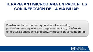 TERAPIA ANTIMICROBIANA EN PACIENTES
CON INFECCIÓN DE LA VIA BILIAR
Para los pacientes inmunosuprimidos seleccionados,
particularmente aquellos con trasplante hepático, la infección
enterocócica puede ser significativa y requerir tratamiento (B-III).
 
