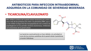 ANTIBIOTICOS PARA INFECCION INTRAABDOMINAL
ADQUIRIDA EN LA COMUNIDAD DE SEVERIDAD MODERADA
• TICARCILINA/CLAVULONATO
.
MA: Inhibe la síntesis de la pared celular bacteriana por unión a
una o más de las proteínas de unión a la penicilina (PBP), que a
su vez inhibe la etapa final de transpeptidación de la síntesis de
peptidoglicano en las paredes celulares bacterianas, inhibiendo
así la biosíntesis de la pared celular.
Las bacterias eventualmente se lisan debido a la actividad en
curso de las enzimas autolíticas de la pared celular (autolisinas
y murein hidrolasas
 