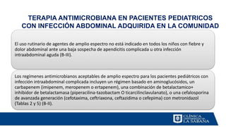 TERAPIA ANTIMICROBIANA EN PACIENTES PEDIATRICOS
CON INFECCIÓN ABDOMINAL ADQUIRIDA EN LA COMUNIDAD
El uso rutinario de agentes de amplio espectro no está indicado en todos los niños con fiebre y
dolor abdominal ante una baja sospecha de apendicitis complicada u otra infección
intraabdominal aguda (B-III).
Los regímenes antimicrobianos aceptables de amplio espectro para los pacientes pediátricos con
infección intraabdominal complicada incluyen un régimen basado en aminoglucósidos, un
carbapenem (imipenem, meropenem o ertapenem), una combinación de betalactamico+
inhibidor de betalactamasa (piperacilina-tazobactam O ticarcilinclavulanato), o una cefalosporina
de avanzada generación (cefotaxima, ceftriaxona, ceftazidima o cefepima) con metronidazol
(Tablas 2 y 5) (B-II).
 