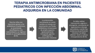 TERAPIA ANTIMICROBIANA EN PACIENTES
PEDIATRICOS CON INFECCIÓN ABDOMINAL
ADQUIRIDA EN LA COMUNIDAD
Para los niños con
reacciones graves a los
antibióticos b-lactámicos,
se recomienda
ciprofloxacina más
metronidazol o un régimen
basado en aminoglucósidos
(B-III).
La enterocolitis
necrotizante en recién
nacidos se maneja con
reanimación con fluido,
antibióticos intravenosos
de amplio espectro
(potencialmente
incluyendo agentes
antifúngicos) y
descompresión intestinal.
Se debe realizar
intervención urgente o
emergente, consistente en
laparotomía o drenaje
percutáneo, cuando hay
evidencia de perforación
intestinal. Se deben
obtener Gram y cultivos
intraoperatorios (B-III).
 