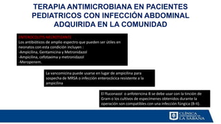 TERAPIA ANTIMICROBIANA EN PACIENTES
PEDIATRICOS CON INFECCIÓN ABDOMINAL
ADQUIRIDA EN LA COMUNIDAD
ENTEROCOLITIS NECROTIZANTE
Los antibióticos de amplio espectro que pueden ser útiles en
neonatos con esta condición incluyen :
-Ampicilina, Gentamicina y Metronidazol
-Ampicilina, cefotaxima y metronidazol
-Meropenem.
La vancomicina puede usarse en lugar de ampicilina para
sospecha de MRSA o infección enterocócica resistente a la
ampicilina
El fluconazol o anfotericina B se debe usar con la tinción de
Gram o los cultivos de especímenes obtenidos durante la
operación son compatibles con una infección fúngica (B-II).
 