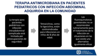 La terapia para
pacientes
pediátricos con
infección
intraabdominal
complicada está
limitada por
preocupaciones de
seguridad.
Tetraciclinas, como
la tigeciclina, están
contraindicadas
para infecciones en
niños de 8 años de
edad.
Las
fluoroquinolonas
parenterales no se
recomiendan
rutinariamente para
el tratamiento de la
infección en
situaciones en las
que existe una
alternativa
igualmente eficaz
TERAPIA ANTIMICROBIANA EN PACIENTES
PEDIATRICOS CON INFECCIÓN ABDOMINAL
ADQUIRIDA EN LA COMUNIDAD
 