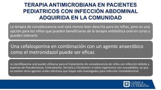La terapia de convalescencia oral está menos bien descrita para los niños, pero es una
opción para los niños que pueden beneficiarse de la terapia antibiótica oral en curso y
pueden tolerarla
Una cefalosporina en combinación con un agente anaeróbico
como el metronidazol puede ser eficaz.
La ciprofloxacina oral puede utilizarse para el tratamiento de convalescencia de niños con infección debida a
especies de Pseudomonas, Enterobacter, Serratia y Citrobacter si estos organismos son susceptibles, ya que
no existen otros agentes orales efectivos que hayan sido investigados para infección intraabdominal.
TERAPIA ANTIMICROBIANA EN PACIENTES
PEDIATRICOS CON INFECCIÓN ABDOMINAL
ADQUIRIDA EN LA COMUNIDAD
 
