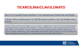 TICARCILINA/CLAVULONATO
Dosis: IV: 3,1 g cada 6 horas durante 4- 7 días (siempre que la fuente sea controlada).
Infantes, Niños y Adolescentes: IV: 200-300 mg de ticarcilina / kg / día dividido cada 4-
6 horas.
Ajuste en falla renal Dosis de carga: IV: 3,1 g una dosis, seguida de una dosis de mantenimiento basada
en la depuración de creatinina: CrCl 30-60 mL / minuto: Administrar 2 g de componente de ticarcilina
cada 4 horas ,CrCl 10-30 mL / minuto: Administrar 2 g de componente de ticarcilina cada 8 horas, CrCl
<10 ml / minuto: Administrar 2 g de componente de ticarcilina cada 12 horas,CrCl <10 ml / minuto con
disfunción hepática concomitante: 2 g de componente de ticarcilina cada 24 horas
 