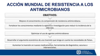 ACCIÓN MUNDIAL DE RESISTENCIA A LOS
ANTIMICROBIANOS
Aumentar la inversión en nuevos medicamentos, herramientas de diagnóstico, vacunas e
intervenciones.
Desarrollar el argumento económico de una Inversión que tenga en cuenta las necesidades de Países.
Optimizar el uso de agentes antimicrobianos
Fortalecer los conocimientos mediante la vigilancia e Investigación para reducir la incidencia de la
infección.
Mejorar el conocimiento y la comprensión de resistencia antimicrobiana.
OBJETIVOS:
 