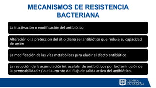 MECANISMOS DE RESISTENCIA
BACTERIANA
La inactivación o modificación del antibiótico
Alteración o la protección del sitio diana del antibiótico que reduce su capacidad
de unión
La modificación de las vías metabólicas para eludir el efecto antibiótico
La reducción de la acumulación intracelular de antibióticos por la disminución de
la permeabilidad y / o el aumento del flujo de salida activo del antibiótico.
 