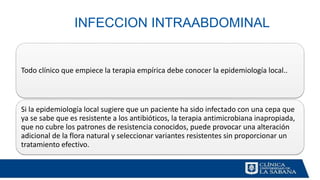 INFECCION INTRAABDOMINAL
Todo clínico que empiece la terapia empírica debe conocer la epidemiología local..
Si la epidemiología local sugiere que un paciente ha sido infectado con una cepa que
ya se sabe que es resistente a los antibióticos, la terapia antimicrobiana inapropiada,
que no cubre los patrones de resistencia conocidos, puede provocar una alteración
adicional de la flora natural y seleccionar variantes resistentes sin proporcionar un
tratamiento efectivo.
 