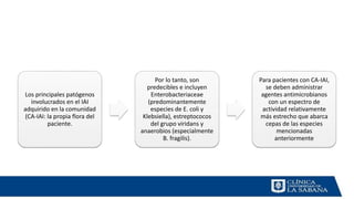 Los principales patógenos
involucrados en el IAI
adquirido en la comunidad
(CA-IAI: la propia flora del
paciente.
Por lo tanto, son
predecibles e incluyen
Enterobacteriaceae
(predominantemente
especies de E. coli y
Klebsiella), estreptococos
del grupo viridans y
anaerobios (especialmente
B. fragilis).
Para pacientes con CA-IAI,
se deben administrar
agentes antimicrobianos
con un espectro de
actividad relativamente
más estrecho que abarca
cepas de las especies
mencionadas
anteriormente
 