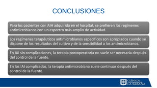 CONCLUSIONES
Para los pacientes con AIH adquirida en el hospital, se prefieren los regímenes
antimicrobianos con un espectro más amplio de actividad.
Los regímenes terapéuticos antimicrobianos específicos son apropiados cuando se
dispone de los resultados del cultivo y de la sensibilidad a los antimicrobianos.
En IAI sin complicaciones, la terapia postoperatoria no suele ser necesaria después
del control de la fuente.
En los IAI complicados, la terapia antimicrobiana suele continuar después del
control de la fuente.
 