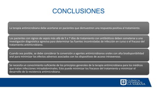 CONCLUSIONES
La terapia antimicrobiana debe acortarse en pacientes que demuestren una respuesta positiva al tratamiento.
Los pacientes con signos de sepsis más allá de 5 a 7 días de tratamiento con antibióticos deben someterse a una
investigación diagnóstica agresiva para determinar las fuentes incontroladas de infección en curso o el fracaso del
tratamiento antimicrobiano.
Cuando sea posible, se debe considerar la conversión a agentes antimicrobianos orales con alta biodisponibilidad
oral para minimizar los efectos adversos asociados con los dispositivos de acceso intravenoso.
Se necesita un conocimiento suficiente de los principios generales de la terapia antimicrobiana para los médicos
que tratan infecciones intraabdominales; Esto puede minimizar los fracasos del tratamiento y minimizar el
desarrollo de la resistencia antimicrobiana.
 