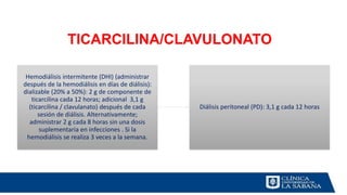 TICARCILINA/CLAVULONATO
Hemodiálisis intermitente (DHI) (administrar
después de la hemodiálisis en días de diálisis):
dializable (20% a 50%): 2 g de componente de
ticarcilina cada 12 horas; adicional 3,1 g
(ticarcilina / clavulanato) después de cada
sesión de diálisis. Alternativamente;
administrar 2 g cada 8 horas sin una dosis
suplementaria en infecciones . Si la
hemodiálisis se realiza 3 veces a la semana.
Diálisis peritoneal (PD): 3,1 g cada 12 horas
 