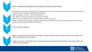 A • pico: Inmediatamente después de completar la infusión de 30 minutos
D
•Se distribuye en el tejido, el líquido intersticial, el líquido pleural y la bilis; Las concentraciones bajas de ticarcilina se distribuyen en el
LCR, pero aumentan cuando las meninges están inflamadas
•Unión de proteínas: Ticarcilina: ~ 45%; Ácido clavulánico: ~ 25
•T1/2: Neonatos: Ticarcilina: 4,4 horas; Ácido clavulánico: 1,9 horas
•Niños (1 mes a 9,3 años): Ticarcilina: 66 minutos; Acido clavulánico: 54 minutos
•Adultos: Ticarcilina: 66 a 72 minutos; 13 horas (en pacientes con insuficiencia renal); Acido clavulánico: 66 a 90 minutos; El ácido
clavulánico no afecta el aclaramiento de la ticarcilina
M
• Ácico clavulanico: hepático
E
• Niños: Ticarcilina: Orina (71% 50% como droga sin cambios durante 4 horas); Ácido clavulánico: orina (50% como
fármaco sin cambios durante 4 horas)
• Adultos: Ticarcilina: Orina (60% a 70% como medicamento inalterado); Ácido clavulánico: Orina (35% a 45% como
medicamento inalterado)
 