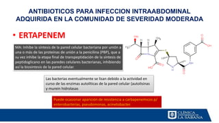 ANTIBIOTICOS PARA INFECCION INTRAABDOMINAL
ADQUIRIDA EN LA COMUNIDAD DE SEVERIDAD MODERADA
• ERTAPENEM
MA: Inhibe la síntesis de la pared celular bacteriana por unión a
una o más de las proteínas de unión a la penicilina (PBP), que a
su vez inhibe la etapa final de transpeptidación de la síntesis de
peptidoglicano en las paredes celulares bacterianas, inhibiendo
así la biosíntesis de la pared celular.
Las bacterias eventualmente se lisan debido a la actividad en
curso de las enzimas autolíticas de la pared celular (autolisinas
y murein hidrolasas
Puede ocasionar aparición de resistencia a carbapenemicos p/
enterobacterias, pseudomonas, acinetobacter.
 