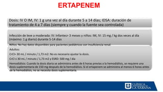 ERTAPENEM
Dosis: IV O IM, IV: 1 g una vez al día durante 5 a 14 días; IDSA: duración de
tratamiento de 4 a 7 días (siempre y cuando la fuente sea controlada)
Infección de leve a moderada: IV: Infantes> 3 meses y niños: IM, IV: 15 mg / kg dos veces al día
(máximo: 1 g diario) durante 5-14 días
Niños: No hay datos disponibles para pacientes pediátricos con insuficiencia renal.
Adultos:
CrCl> 30 mL / minuto / 1,73 m2: No es necesario ajustar la dosis.
CrCl ≤ 30 mL / minuto / 1,73 m2 y ESRD: 500 mg / día
Hemodiálisis: Cuando la dosis diaria se administra antes de 6 horas previas a la hemodiálisis, se requiere una
dosis suplementaria de 150 mg después de la hemodiálisis. Si el ertapenem se administra al menos 6 horas antes
de la hemodiálisis, no se necesita dosis suplementaria.
 