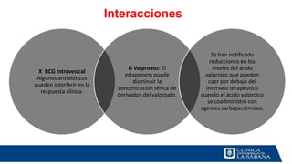 X BCG Intravesical
Algunos antibióticos
pueden interferir en la
respuesta clínica.
D Valproato: El
ertapenem puede
disminuir la
concentración sérica de
derivados del valproato.
Se han notificado
reducciones en los
niveles del ácido
valproico que pueden
caer por debajo del
intervalo terapéutico
cuando el ácido valproico
se coadministró con
agentes carbapenémicos.
Interacciones
 