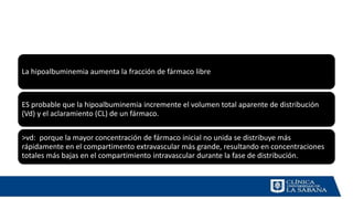 La hipoalbuminemia aumenta la fracción de fármaco libre
ES probable que la hipoalbuminemia incremente el volumen total aparente de distribución
(Vd) y el aclaramiento (CL) de un fármaco.
>vd: porque la mayor concentración de fármaco inicial no unida se distribuye más
rápidamente en el compartimento extravascular más grande, resultando en concentraciones
totales más bajas en el compartimiento intravascular durante la fase de distribución.
 