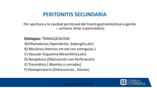 Clase Magistral Pre Grado UNMSM
Por apertura a la cavidad peritoneal del tracto gastrointestinal o genito
– urinario, biliar o pancreático.
Etiologías: TRANSLOCACION
A)Inflamatorias (Apendicitis, Salpingitis,etc)
B) Mecánica (Hernias Int-ext con estrngulac.)
C) Vascular (Isquemia Mesentérica,etc)
D) Neoplásica (Obstrucción con Perforación)
E) Traumática ( Abiertos o cerrados)
F) Postoperatoria (Dehiscencias , fístulas)
PERITONITIS SECUNDARIA
 