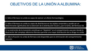 OBJETIVOS DE LA UNIÓN A ALBUMINA:
1- Sólo el fármaco no unido es capaz de ejercer un efecto farmacológico.
2- Sólo el fármaco no unido es capaz de distribuirse en los tejidos corporales y puede ser un
determinante significativo de la extensión de la distribución tisular y, por lo tanto, del fármaco Vd.
3- La restricción de la transición constituye un "depósito" en el compartimento vascular donde la
disociación del complejo albúmina-fármaco permite una mayor distribución de La droga no unida.
4- sólo la fracción no unida de fármaco está disponible para la eliminación del compartimiento
vascular.
 