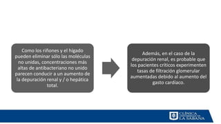 Como los riñones y el hígado
pueden eliminar sólo las moléculas
no unidas, concentraciones más
altas de antibacteriano no unido
parecen conducir a un aumento de
la depuración renal y / o hepática
total.
Además, en el caso de la
depuración renal, es probable que
los pacientes críticos experimenten
tasas de filtración glomerular
aumentadas debido al aumento del
gasto cardíaco.
 