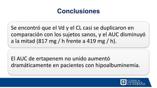Conclusiones
Se encontró que el Vd y el CL casi se duplicaron en
comparación con los sujetos sanos, y el AUC disminuyó
a la mitad (817 mg / h frente a 419 mg / h).
El AUC de ertapenem no unido aumentó
dramáticamente en pacientes con hipoalbuminemia.
 