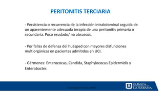 Clase Magistral Pre Grado UNMSM
PERITONITIS TERCIARIA
- Persistencia o recurrencia de la infección intrabdominal seguida de
un aparentemente adecuada terapia de una peritonitis primaria o
secundaria. Poco exudado/ no abscesos.
- Por fallas de defensa del huésped con mayores disfunciones
multiorgánicas en pacientes admitidos en UCI.
- Gérmenes: Enterococus, Candida, Staphylococus Epidermidis y
Enterobacter.
 