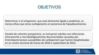 OBJETIVOS
Determinar si el ertapenem, que está altamente ligado a proteínas, es
menos eficaz que otros carbapenems en presencia de hipoalbuminemia.
Estudio de cohortes prospectivo, se incluyeron adultos con infecciones
clínicamente y microbiológicamente documentadas causadas por
Enterobacteriaceae susceptibles de carbapenem que fueron hospitalizadas
en un centro terciario de marzo de 2010 a septiembre de 2012.
 