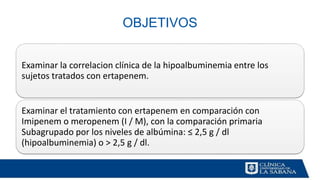 OBJETIVOS
Examinar la correlacion clínica de la hipoalbuminemia entre los
sujetos tratados con ertapenem.
Examinar el tratamiento con ertapenem en comparación con
Imipenem o meropenem (I / M), con la comparación primaria
Subagrupado por los niveles de albúmina: ≤ 2,5 g / dl
(hipoalbuminemia) o > 2,5 g / dl.
 