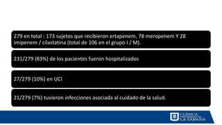 279 en total : 173 sujetos que recibieron ertapenem, 78 meropenem Y 28
imipenem / cilastatina (total de 106 en el grupo I / M).
231/279 (83%) de los pacientes fueron hospitalizados
27/279 (10%) en UCI
21/279 (7%) tuvieron infecciones asociada al cuidado de la salud.
 