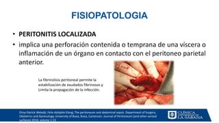 FISIOPATOLOGIA
• PERITONITIS LOCALIZADA
• implica una perforación contenida o temprana de una víscera o
inflamación de un órgano en contacto con el peritoneo parietal
anterior.
Elroy Patrick Weledji, Felix Adolphe Elong; The peritoneum and abdominal sepsis. Department of Surgery,
Obstetrics and Gynecology, University of Buea, Buea, Cameroon. Journal of Peritoneum (and other serosal
surfaces) 2016; volume 1:13
La fibrinolisis peritoneal permite la
estabilización de exudados fibrinosos y
Limita la propagación de la infección.
 