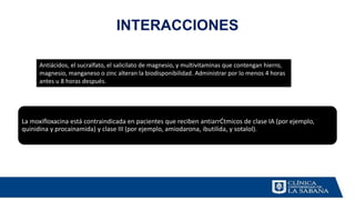 INTERACCIONES
La moxifloxacina está contraindicada en pacientes que reciben antiarrĆtmicos de clase IA (por ejemplo,
quinidina y procainamida) y clase III (por ejemplo, amiodarona, ibutilida, y sotalol).
Antiácidos, el sucralfato, el salicilato de magnesio, y multivitaminas que contengan hierro,
magnesio, manganeso o zinc alteran la biodisponibilidad. Administrar por lo menos 4 horas
antes u 8 horas después.
 