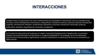 INTERACCIONES
Se debe utilizar con precaución con otros medicamentos que prolongan el intervalo QT como los antidepresivos
tricíclicos, ciertos antidepresivos tetracíclicos, antipsicóticos, trióxido de arsénico, astemizol, bepridil, bromperidol,
cisaprida, claritromicina, diltiazem, disopiramida, dolasetrón, encainida, eritromicina, flecainida, probucol,
terfenadina, terodilina, esparfloxacino, tocainida y verapamilo.
Se han descrito alteraciones de la glucosa en sangre, incluyendo hiperglucemia e hipoglucemia, en pacientes
tratados concomitantemente con quinolonas y un agente antidiabético. Sin embargo, no se han observado
interacciones farmacocinéticas significativas cuando la moxifloxacina se administró de forma concomitante con
glibenclamida.
 