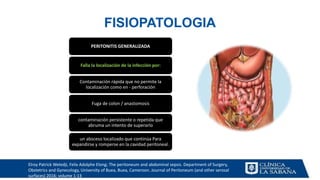 FISIOPATOLOGIA
PERITONITIS GENERALIZADA
Falla la localización de la infección por:
Contaminación rápida que no permite la
localización como en - perforación
Fuga de colon / anastomosis
contaminación persistente o repetida que
abruma un intento de superarlo
un absceso localizado que continúa Para
expandirse y romperse en la cavidad peritoneal.
Elroy Patrick Weledji, Felix Adolphe Elong; The peritoneum and abdominal sepsis. Department of Surgery,
Obstetrics and Gynecology, University of Buea, Buea, Cameroon. Journal of Peritoneum (and other serosal
surfaces) 2016; volume 1:13
 