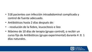 • 518 pacientes con infección intraabdominal complicada y
control de fuente adecuado.
• Antibióticos hasta 2 días después de:
• - resolución de la fiebre, leucocitosis e íleo
• Máximo de 10 días de terapia (grupo control), o recibir un
curso fijo de Antibióticos (grupo experimental) durante 4 ± 1
días naturales.
 