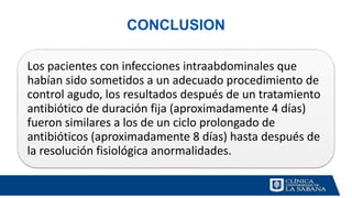 CONCLUSION
Los pacientes con infecciones intraabdominales que
habían sido sometidos a un adecuado procedimiento de
control agudo, los resultados después de un tratamiento
antibiótico de duración fija (aproximadamente 4 días)
fueron similares a los de un ciclo prolongado de
antibióticos (aproximadamente 8 días) hasta después de
la resolución fisiológica anormalidades.
 