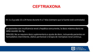 CEFTRIAXONA
IV: 1 a 2 g cada 12 a 24 horas durante 4 a 7 días (siempre que la fuente esté controlada)
en pacientes con insuficiencia renal y hepática concurrente, la dosis máxima diaria no
debe exceder de 2 g.
DIALISIS: No se requiere dosis suplementaria o ajuste de dosis, incluyendo pacientes en
hemodiálisis intermitente, diálisis peritoneal o terapia de reemplazo renal continua.
 