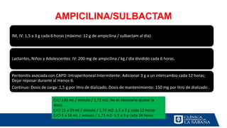 AMPICILINA/SULBACTAM
IM, IV: 1,5 a 3 g cada 6 horas (máximo: 12 g de ampicilina / sulbactam al día)
Lactantes, Niños y Adolescentes: IV: 200 mg de ampicilina / kg / día dividido cada 6 horas.
Peritonitis asociada con CAPD: Intraperitoneal:Intermitente: Adicionar 3 g a un intercambio cada 12 horas;
Dejar reposar durante al menos 6.
Continuo: Dosis de carga: 1,5 g por litro de dializado; Dosis de mantenimiento: 150 mg por litro de dializado .
CrCl ≥30 mL / minuto / 1,73 m2: No es necesario ajustar la
dosis.
CrCl 15 a 29 ml / minuto / 1,73 m2: 1,5 a 3 g cada 12 horas
CrCl 5 a 14 mL / minuto / 1,73 m2: 1,5 a 3 g cada 24 horas
 