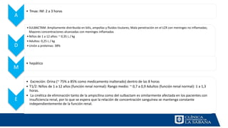 A
• Tmax: IM: 2 a 3 horas
D
•SULBACTAM: Ampliamente distribuida en bilis, ampollas y fluidos tisulares; Mala penetración en el LCR con meninges no inflamadas;
Mayores concentraciones alcanzadas con meninges inflamadas
•Niños de 1 a 12 años: ~ 0,35 L / kg
•Adultos: 0,25 L / kg
•Unión a proteinas: 38%
M
• hepático
E
• Excreción: Orina (~ 75% a 85% como medicamento inalterado) dentro de las 8 horas
• T1/2: Niños de 1 a 12 años (función renal normal): Rango medio: ~ 0,7 a 0,9 Adultos (función renal normal): 1 a 1,3
horas.
• La cinética de eliminación tanto de la ampicilina como del sulbactam es similarmente afectada en los pacientes con
insuficiencia renal, por lo que se espera que la relación de concentración sanguínea se mantenga constante
independientemente de la función renal.
 