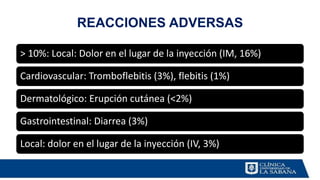 REACCIONES ADVERSAS
> 10%: Local: Dolor en el lugar de la inyección (IM, 16%)
Cardiovascular: Tromboflebitis (3%), flebitis (1%)
Dermatológico: Erupción cutánea (<2%)
Gastrointestinal: Diarrea (3%)
Local: dolor en el lugar de la inyección (IV, 3%)
 