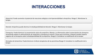 INTERACCIONES
Alopurinol: Puede aumentar el potencial de reacciones alérgicas o de hipersensibilidad a Ampicilina. Riesgo C: Monitorear la
terapia
Atenolol: Ampicilina puede disminuir la biodisponibilidad de Atenolol. Riesgo C: Monitorear la terapia
Cloroquina: Puede disminuir la concentración sérica de ampicilina. Manejo: La información sobre la prescripción de cloroquina
recomienda separar la administración de ampicilina y cloroquina al menos 2 horas para minimizar cualquier posible impacto
negativo de la cloroquina sobre la biodisponibilidad de la ampicilina. Riesgo D: Considerar la modificación de la terapia
Derivados de tetraciclina: Puede disminuir el efecto terapéutico de las penicilinas.Riesgo D: Considerar la modificación de la
terapia
 