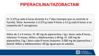 PIPERACILINA/TAZOBACTAM
IV: 3.375 g cada 6 horas durante 4 a 7 días (siempre que se controle la
fuente). Nota: Aumentar a 3.375 g cada 4 horas o 4.5 g cada 6 horas si se
sospecha de P. aeruginosa.
Niños de 2 a 9 meses: IV: 80 mg de piperacilina / kg / dosis cada 8 horas ,
Infantes> 9 meses, Niños y Adolescentes ≤ 40 kg: IV: 100 mg de
piperacilina / kg / dosis cada 8 horas (máximo: 3.000 mg de piperacilina /
dosis9, Niños y Adolescentes> 40 kg: Igual que en adultos.
 