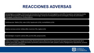 REACCIONES ADVERSAS
Hematológico y oncológico: Disminución del hematocrito, disminución de la hemoglobina, eosinofilia, leucopenia, neutropenia, prueba
Coombs directa positiva, tiempo prolongado de hemorragia, tiempo de tromboplastina parcial prolongado, tiempo de protrombina
prolongado, trombocitemia, trombocitopenia
Cardiovascular: flebitis (1%), rubor (≤1%), hipotensión (≤1%), tromboflebitis (≤1%)
Sistema nervioso central: Cefalea (8%), insomnio (7%), rigidez (≤1%)
Dermatológico: erupción cutánea (4%), prurito (3%), púrpura (≤1%)
Endocrino y metabólico: hipoglucemia (≤1%), disminución de la albúmina sérica, disminución de la glucosa sérica, disminución de la
proteína sérica total, alteración electrolítica (aumentos y disminuciones de sodio, potasio y calcio), hiperglucemia, hipocaliemia, aumento
de la gamma glutamil transferasa
 
