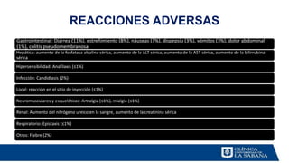 REACCIONES ADVERSAS
Gastrointestinal: Diarrea (11%), estreñimiento (8%), náuseas (7%), dispepsia (3%), vómitos (3%), dolor abdominal
(1%), colitis pseudomembranosa
Hepática: aumento de la fosfatasa alcalina sérica, aumento de la ALT sérica, aumento de la AST sérica, aumento de la bilirrubina
sérica
Hipersensibilidad: Anafilaxis (≤1%)
Infección: Candidiasis (2%)
Local: reacción en el sitio de inyección (≤1%)
Neuromusculares y esqueléticas: Artralgia (≤1%), mialgia (≤1%)
Renal: Aumento del nitrógeno ureico en la sangre, aumento de la creatinina sérica
Respiratorio: Epistaxis (≤1%)
Otros: Fiebre (2%)
 